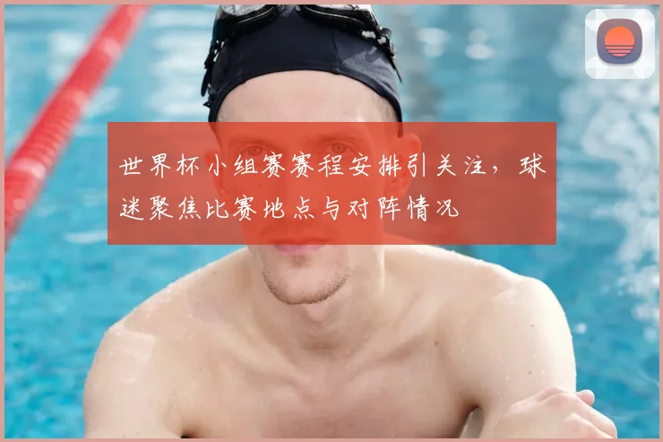 世界杯小组赛赛程安排引关注,球迷聚焦比赛地点与对阵情况