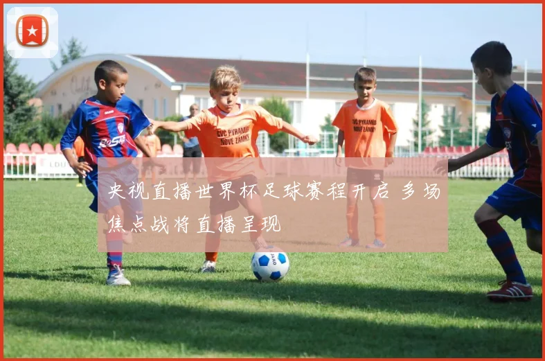 央视直播世界杯足球赛程开启 多场焦点战将直播呈现
