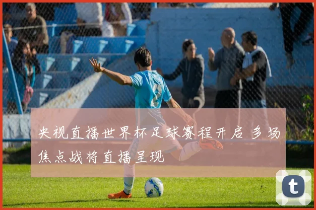 央视直播世界杯足球赛程开启 多场焦点战将直播呈现