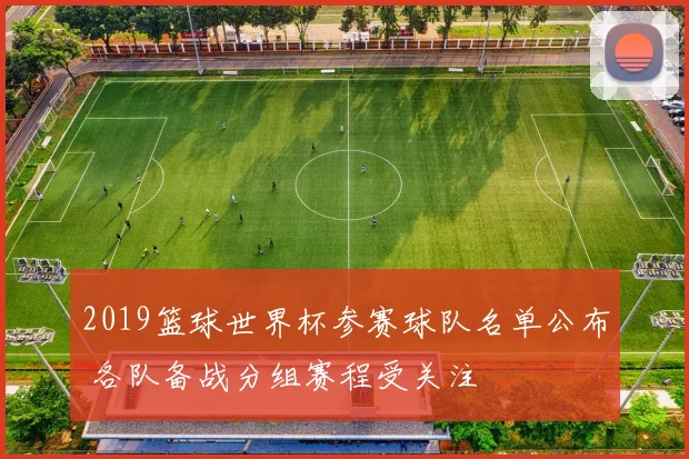 2019篮球世界杯参赛球队名单公布 各队备战分组赛程受关注