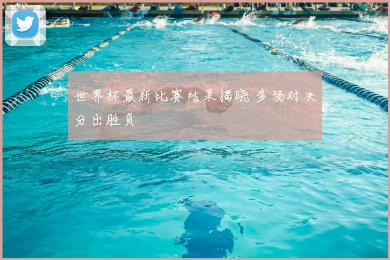 世界杯最新比赛结果揭晓 多场对决分出胜负